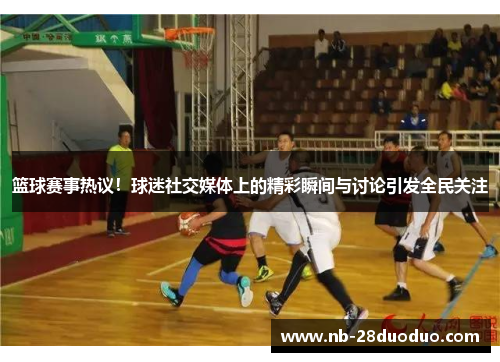 篮球赛事热议！球迷社交媒体上的精彩瞬间与讨论引发全民关注