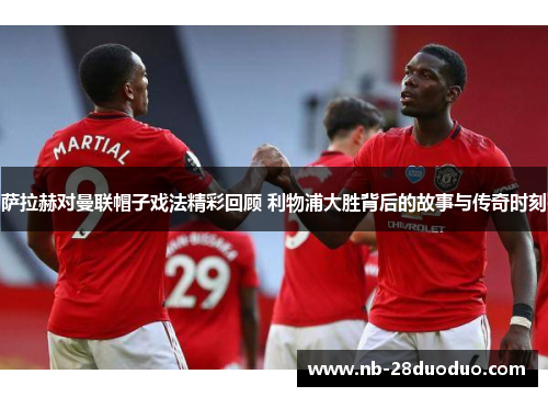 萨拉赫对曼联帽子戏法精彩回顾 利物浦大胜背后的故事与传奇时刻