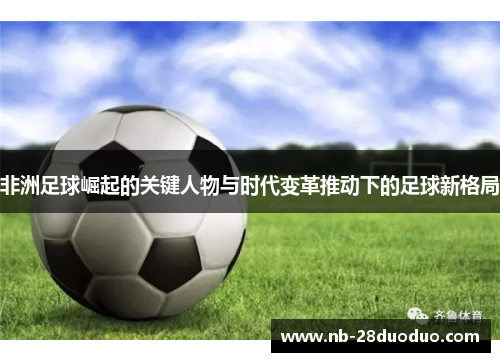 非洲足球崛起的关键人物与时代变革推动下的足球新格局