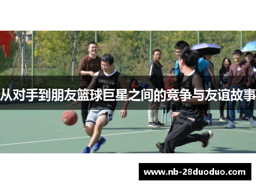 从对手到朋友篮球巨星之间的竞争与友谊故事