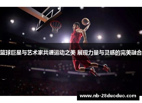 篮球巨星与艺术家共谱运动之美 展现力量与灵感的完美融合