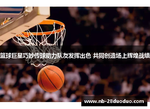 篮球巨星巧妙传球助力队友发挥出色 共同创造场上辉煌战绩