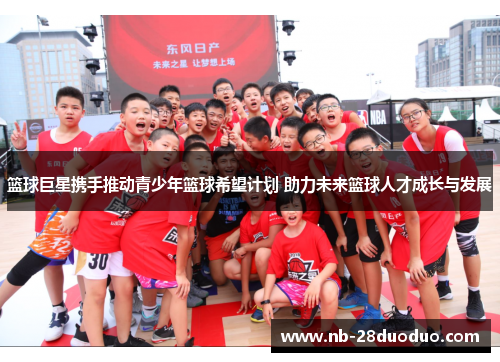 篮球巨星携手推动青少年篮球希望计划 助力未来篮球人才成长与发展