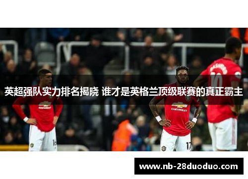 英超强队实力排名揭晓 谁才是英格兰顶级联赛的真正霸主