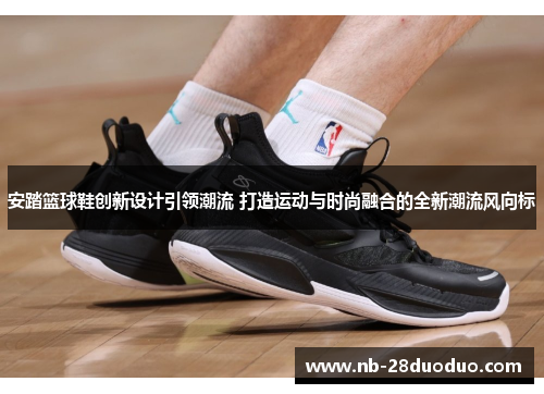 安踏篮球鞋创新设计引领潮流 打造运动与时尚融合的全新潮流风向标
