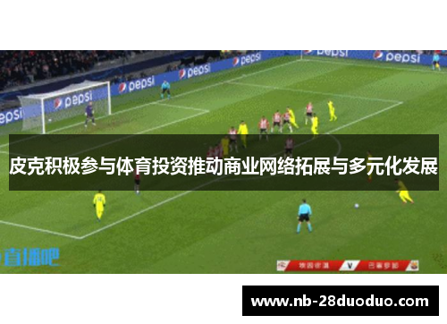 皮克积极参与体育投资推动商业网络拓展与多元化发展
