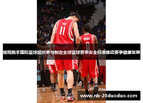 姚明携手国际篮球组织参与制定全球篮球赛事安全标准推动赛事健康发展