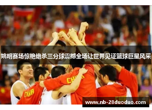 姚明赛场惊艳绝杀三分球震撼全场让世界见证篮球巨星风采