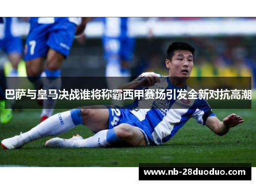 巴萨与皇马决战谁将称霸西甲赛场引发全新对抗高潮