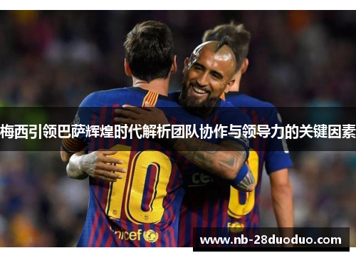 梅西引领巴萨辉煌时代解析团队协作与领导力的关键因素