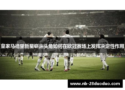 皇家马德里新星崭露头角如何在欧冠赛场上发挥决定性作用
