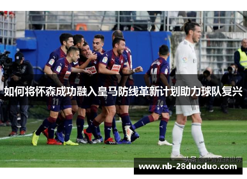 如何将怀森成功融入皇马防线革新计划助力球队复兴