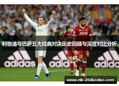 利物浦与巴萨五大经典对决历史回顾与深度对比分析