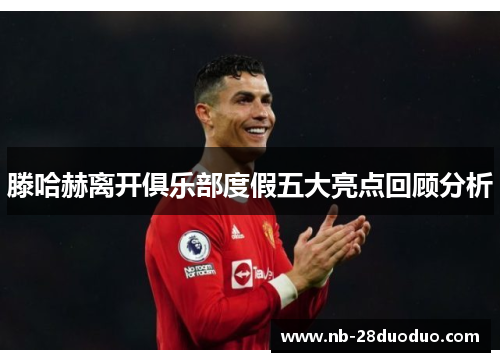 滕哈赫离开俱乐部度假五大亮点回顾分析