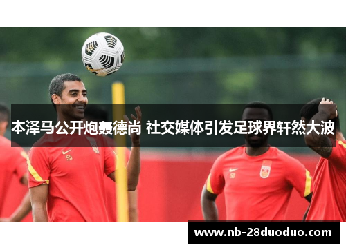 本泽马公开炮轰德尚 社交媒体引发足球界轩然大波