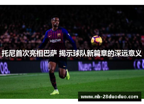 托尼首次亮相巴萨 揭示球队新篇章的深远意义