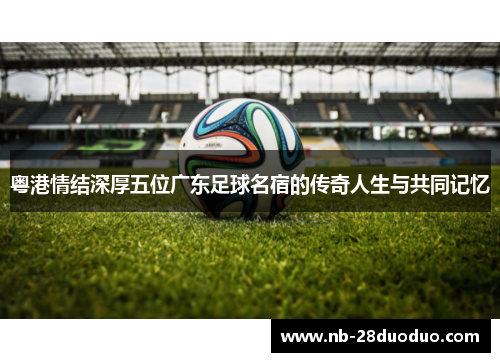 粤港情结深厚五位广东足球名宿的传奇人生与共同记忆