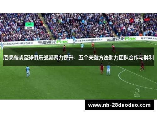 厄德高谈足球俱乐部凝聚力提升：五个关键方法助力团队合作与胜利