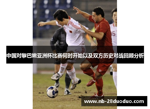 中国对黎巴嫩亚洲杯比赛何时开始以及双方历史对战回顾分析