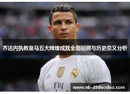 齐达内执教皇马五大辉煌成就全面回顾与历史意义分析