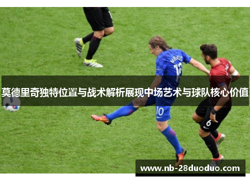 莫德里奇独特位置与战术解析展现中场艺术与球队核心价值